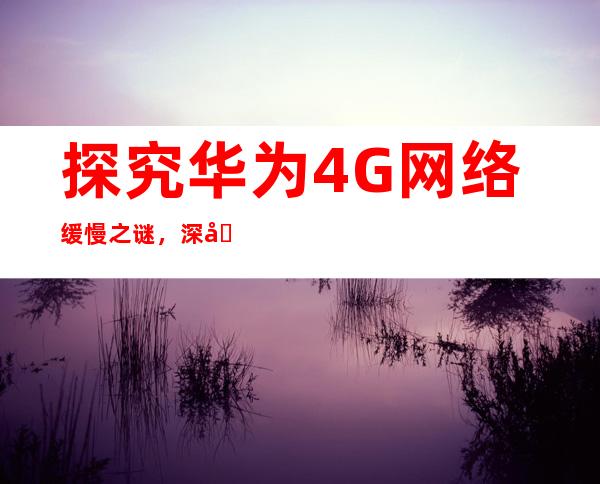 探究华为4G网络缓慢之谜，深入分析背后的原因