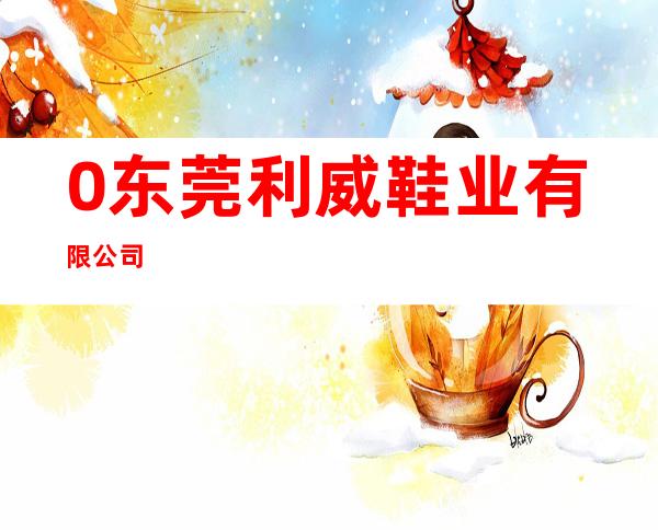 0东莞利威鞋业有限公司
